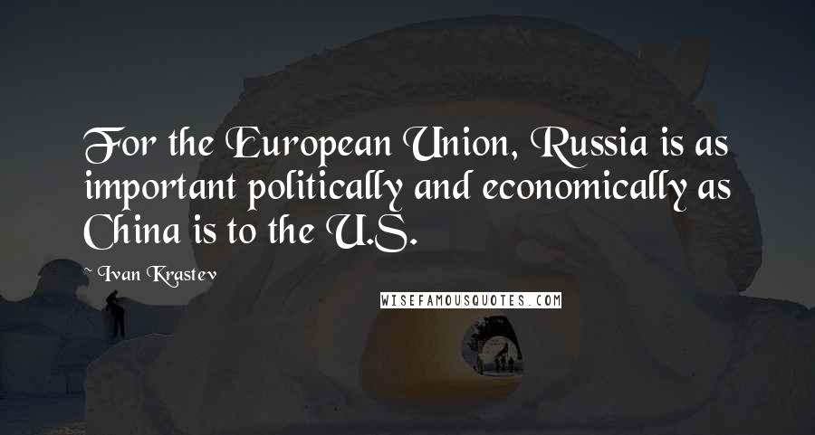 Ivan Krastev Quotes: For the European Union, Russia is as important politically and economically as China is to the U.S.