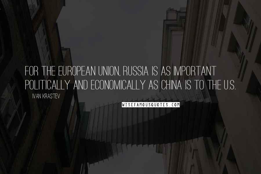Ivan Krastev Quotes: For the European Union, Russia is as important politically and economically as China is to the U.S.