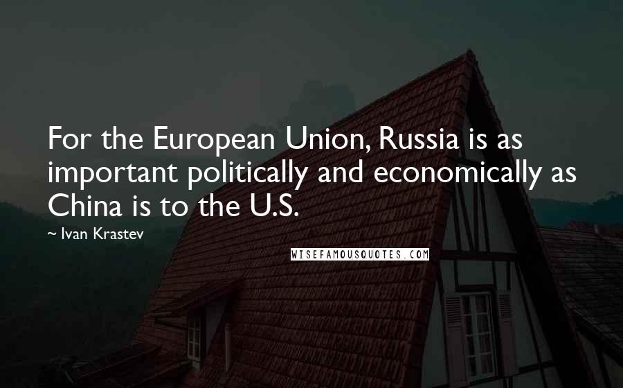 Ivan Krastev Quotes: For the European Union, Russia is as important politically and economically as China is to the U.S.