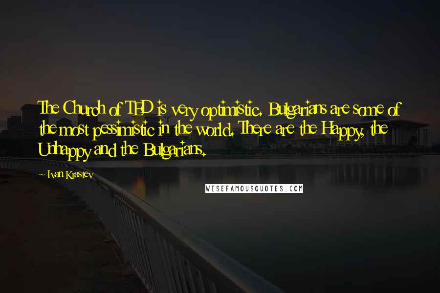 Ivan Krastev Quotes: The Church of TED is very optimistic. Bulgarians are some of the most pessimistic in the world. There are the Happy, the Unhappy and the Bulgarians.