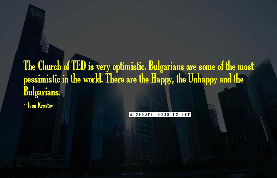 Ivan Krastev Quotes: The Church of TED is very optimistic. Bulgarians are some of the most pessimistic in the world. There are the Happy, the Unhappy and the Bulgarians.