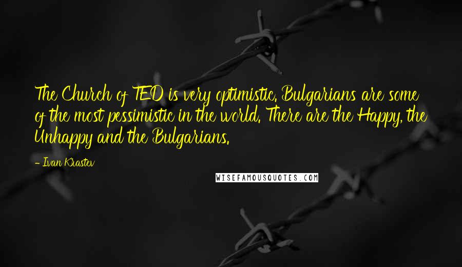 Ivan Krastev Quotes: The Church of TED is very optimistic. Bulgarians are some of the most pessimistic in the world. There are the Happy, the Unhappy and the Bulgarians.