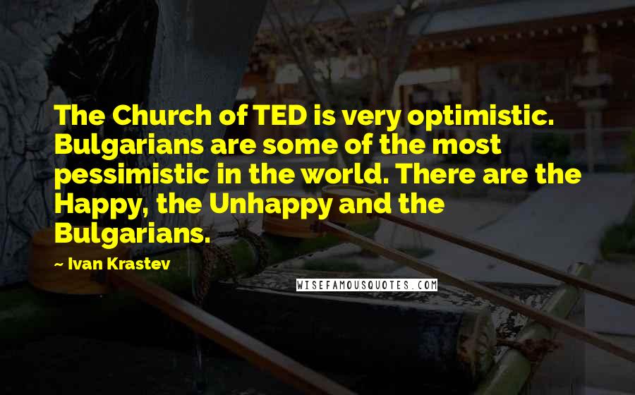 Ivan Krastev Quotes: The Church of TED is very optimistic. Bulgarians are some of the most pessimistic in the world. There are the Happy, the Unhappy and the Bulgarians.