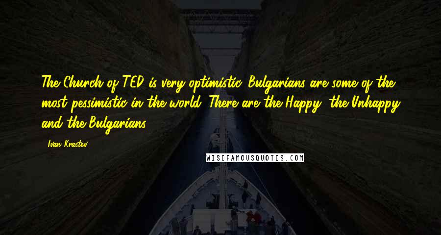 Ivan Krastev Quotes: The Church of TED is very optimistic. Bulgarians are some of the most pessimistic in the world. There are the Happy, the Unhappy and the Bulgarians.