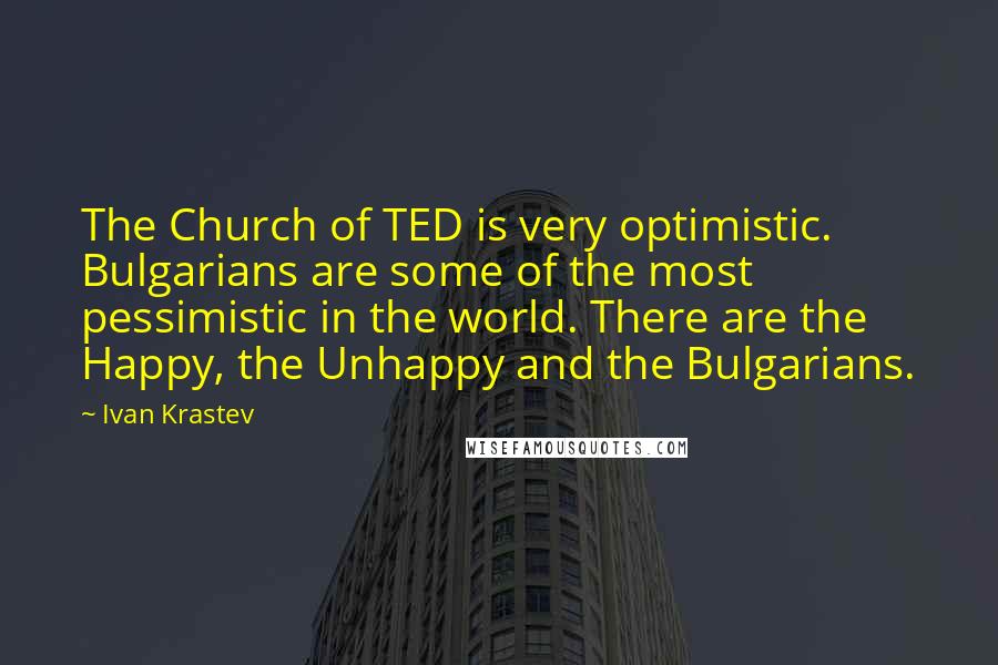 Ivan Krastev Quotes: The Church of TED is very optimistic. Bulgarians are some of the most pessimistic in the world. There are the Happy, the Unhappy and the Bulgarians.