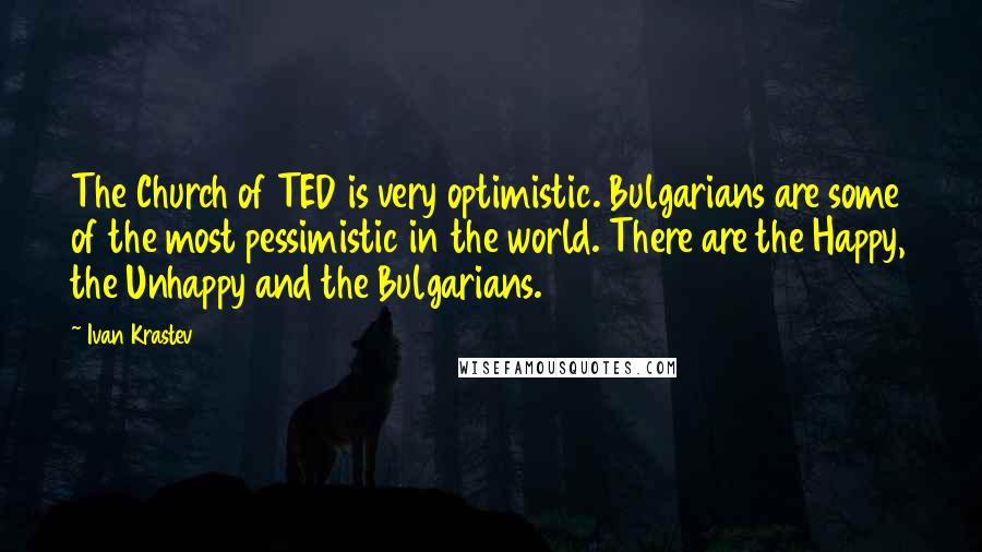 Ivan Krastev Quotes: The Church of TED is very optimistic. Bulgarians are some of the most pessimistic in the world. There are the Happy, the Unhappy and the Bulgarians.