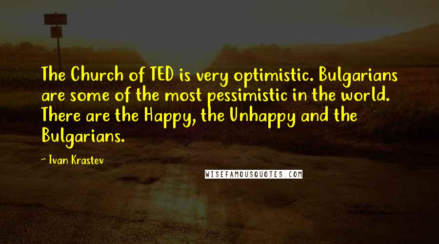 Ivan Krastev Quotes: The Church of TED is very optimistic. Bulgarians are some of the most pessimistic in the world. There are the Happy, the Unhappy and the Bulgarians.