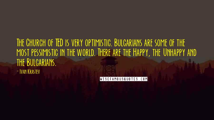 Ivan Krastev Quotes: The Church of TED is very optimistic. Bulgarians are some of the most pessimistic in the world. There are the Happy, the Unhappy and the Bulgarians.