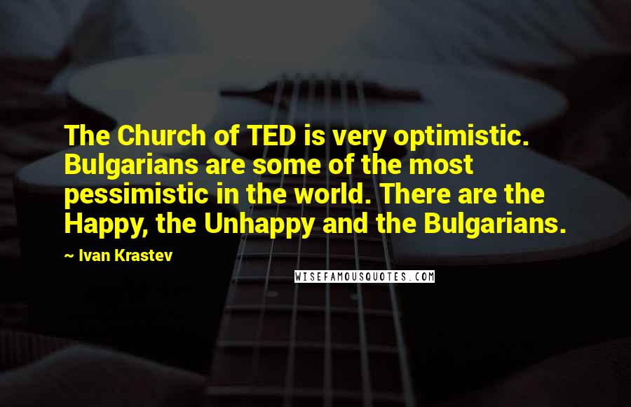 Ivan Krastev Quotes: The Church of TED is very optimistic. Bulgarians are some of the most pessimistic in the world. There are the Happy, the Unhappy and the Bulgarians.