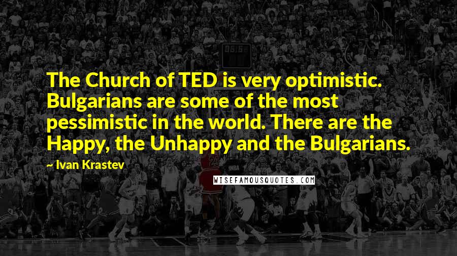 Ivan Krastev Quotes: The Church of TED is very optimistic. Bulgarians are some of the most pessimistic in the world. There are the Happy, the Unhappy and the Bulgarians.