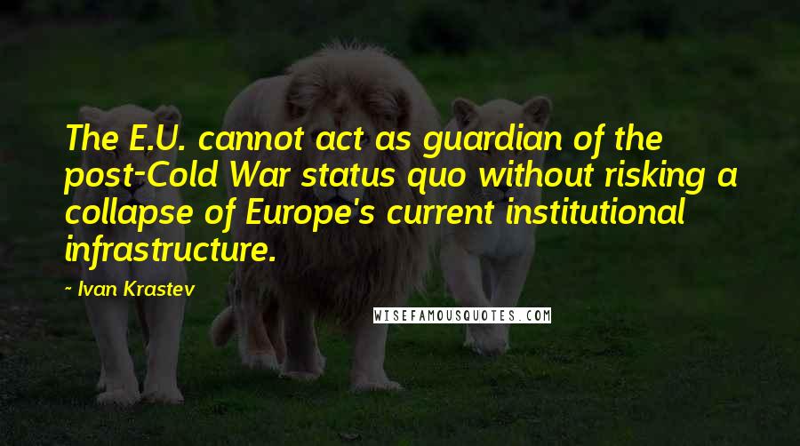 Ivan Krastev Quotes: The E.U. cannot act as guardian of the post-Cold War status quo without risking a collapse of Europe's current institutional infrastructure.
