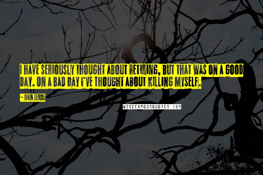 Ivan Lendl Quotes: I have seriously thought about retiring, but that was on a good day. On a bad day I've thought about killing myself.
