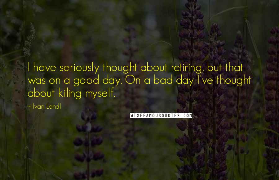 Ivan Lendl Quotes: I have seriously thought about retiring, but that was on a good day. On a bad day I've thought about killing myself.