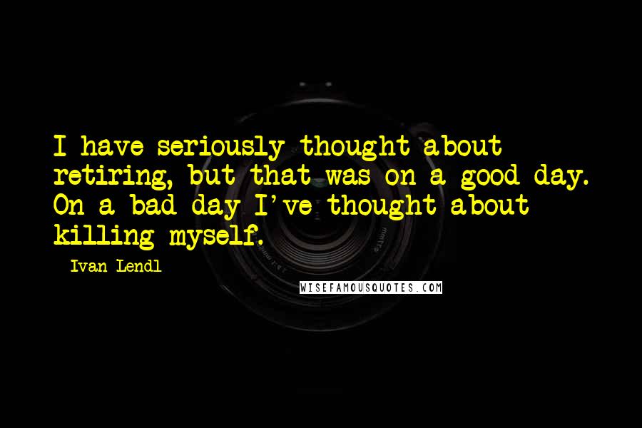 Ivan Lendl Quotes: I have seriously thought about retiring, but that was on a good day. On a bad day I've thought about killing myself.