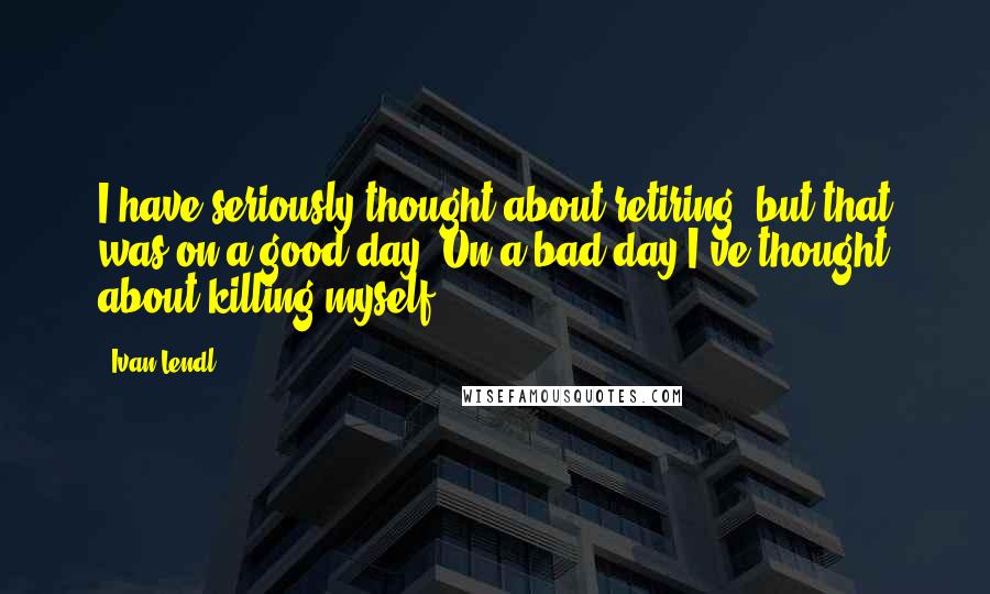 Ivan Lendl Quotes: I have seriously thought about retiring, but that was on a good day. On a bad day I've thought about killing myself.