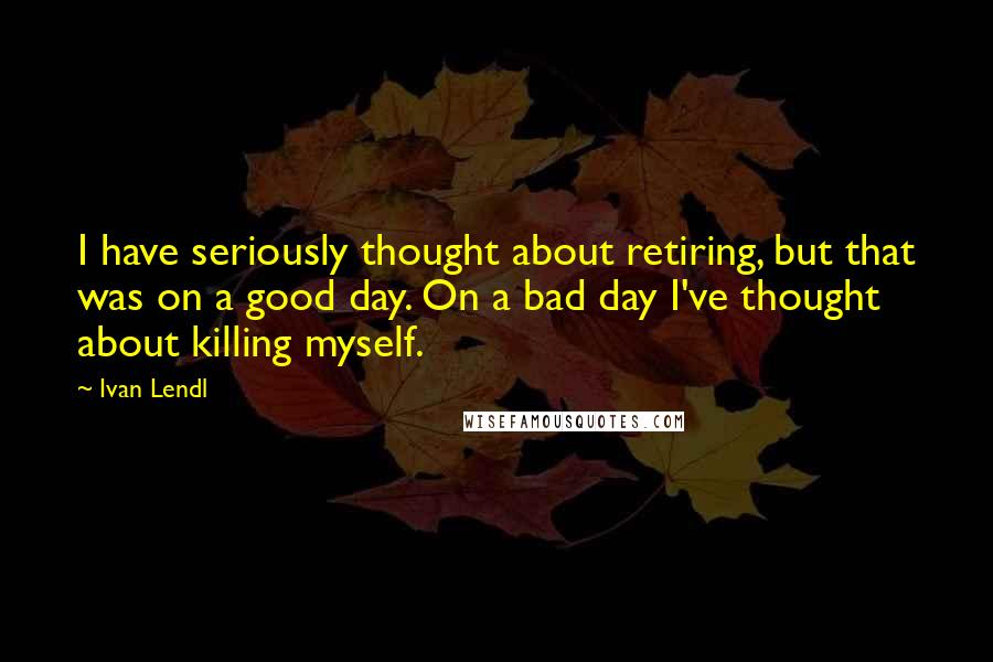 Ivan Lendl Quotes: I have seriously thought about retiring, but that was on a good day. On a bad day I've thought about killing myself.