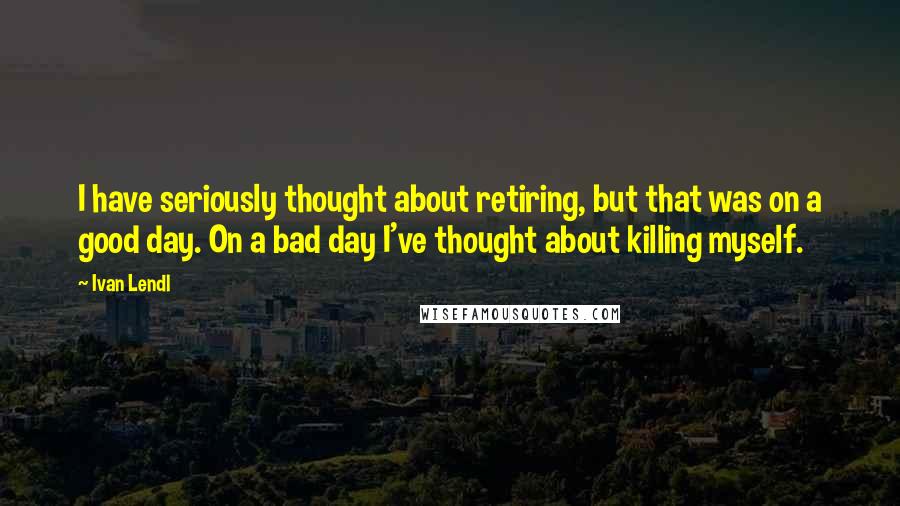 Ivan Lendl Quotes: I have seriously thought about retiring, but that was on a good day. On a bad day I've thought about killing myself.