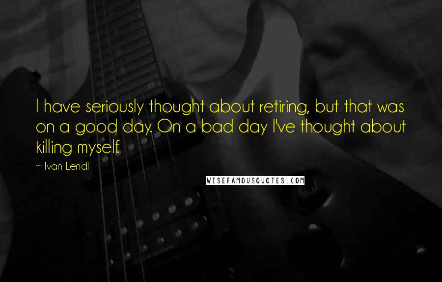 Ivan Lendl Quotes: I have seriously thought about retiring, but that was on a good day. On a bad day I've thought about killing myself.