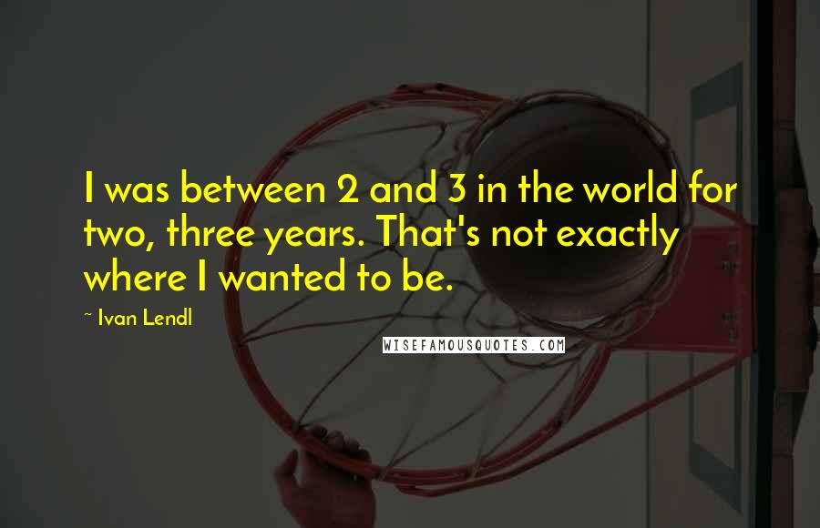 Ivan Lendl Quotes: I was between 2 and 3 in the world for two, three years. That's not exactly where I wanted to be.