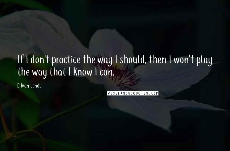 Ivan Lendl Quotes: If I don't practice the way I should, then I won't play the way that I know I can.