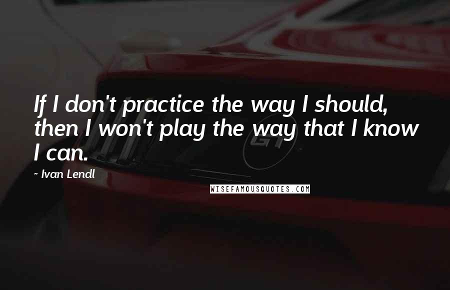 Ivan Lendl Quotes: If I don't practice the way I should, then I won't play the way that I know I can.