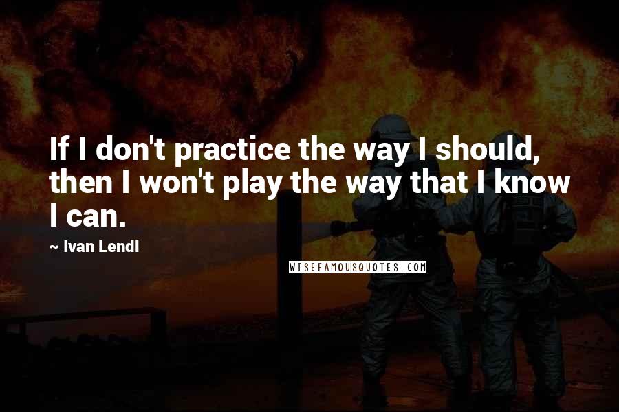 Ivan Lendl Quotes: If I don't practice the way I should, then I won't play the way that I know I can.