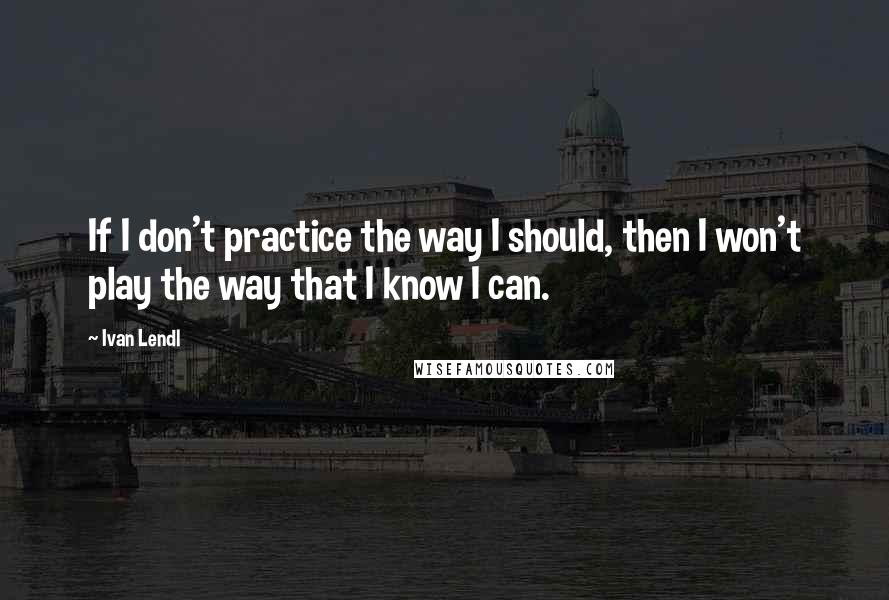 Ivan Lendl Quotes: If I don't practice the way I should, then I won't play the way that I know I can.