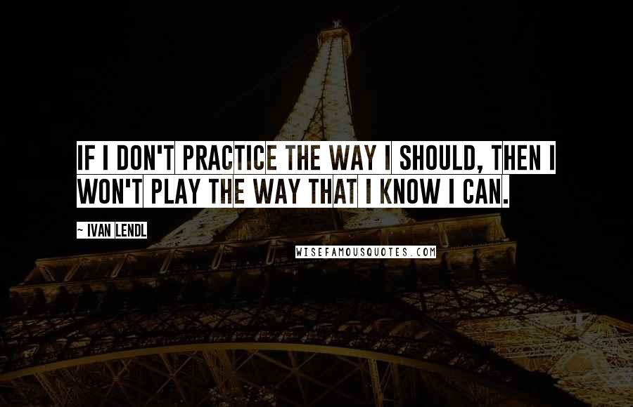 Ivan Lendl Quotes: If I don't practice the way I should, then I won't play the way that I know I can.