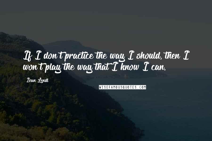 Ivan Lendl Quotes: If I don't practice the way I should, then I won't play the way that I know I can.