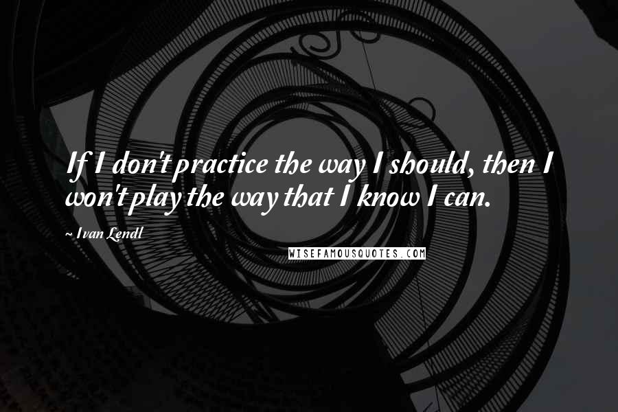 Ivan Lendl Quotes: If I don't practice the way I should, then I won't play the way that I know I can.