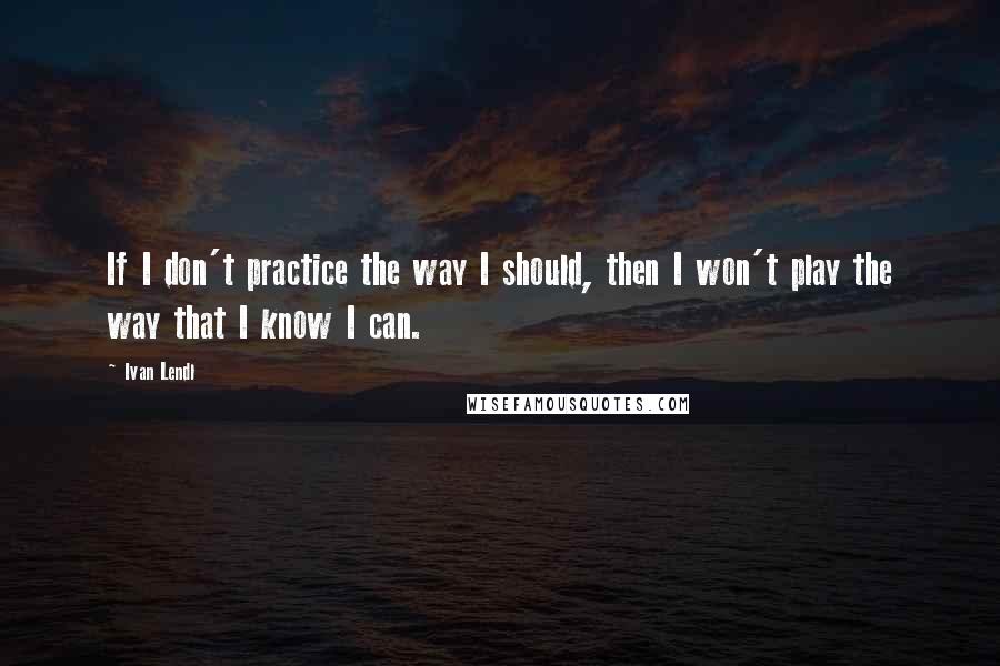 Ivan Lendl Quotes: If I don't practice the way I should, then I won't play the way that I know I can.