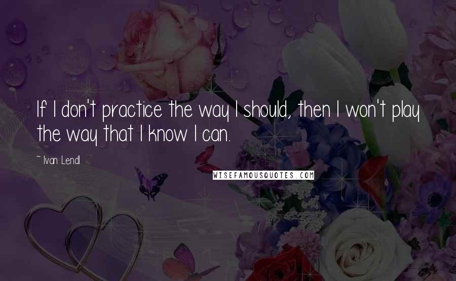 Ivan Lendl Quotes: If I don't practice the way I should, then I won't play the way that I know I can.