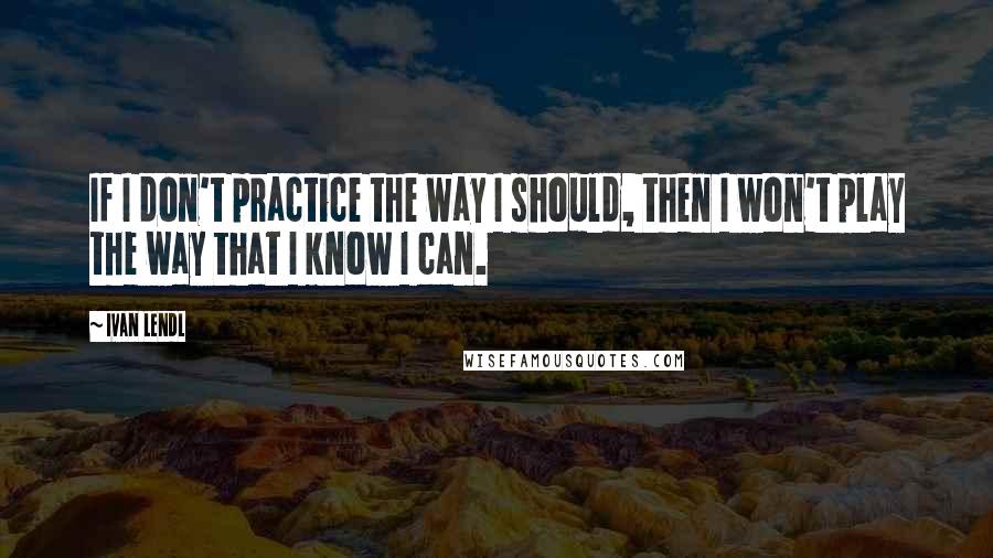 Ivan Lendl Quotes: If I don't practice the way I should, then I won't play the way that I know I can.