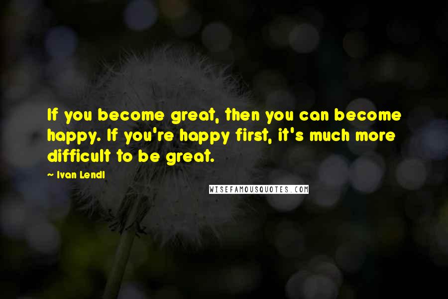 Ivan Lendl Quotes: If you become great, then you can become happy. If you're happy first, it's much more difficult to be great.