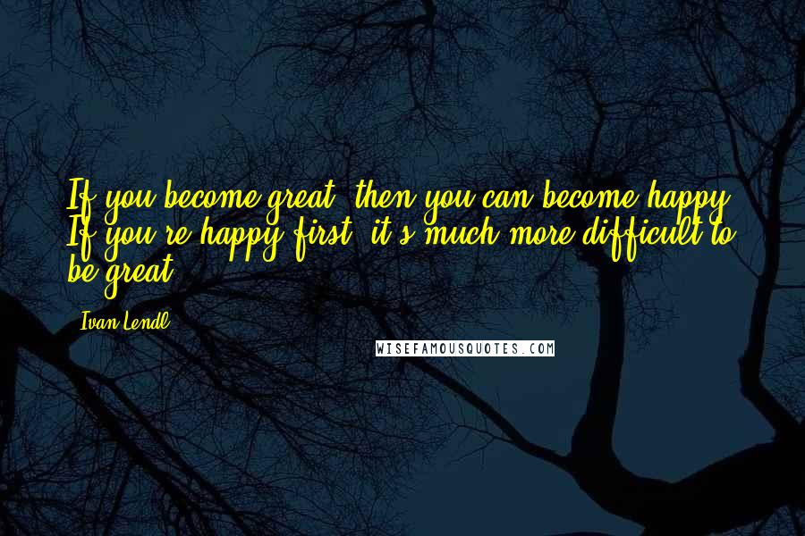 Ivan Lendl Quotes: If you become great, then you can become happy. If you're happy first, it's much more difficult to be great.