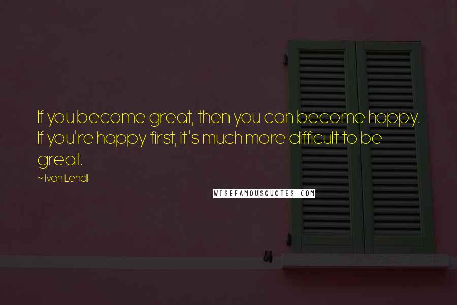 Ivan Lendl Quotes: If you become great, then you can become happy. If you're happy first, it's much more difficult to be great.