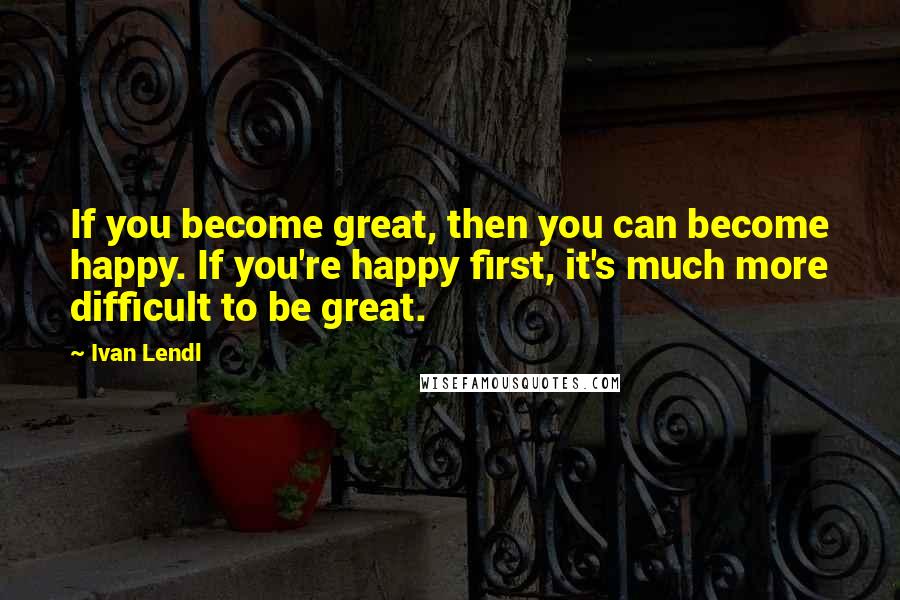 Ivan Lendl Quotes: If you become great, then you can become happy. If you're happy first, it's much more difficult to be great.
