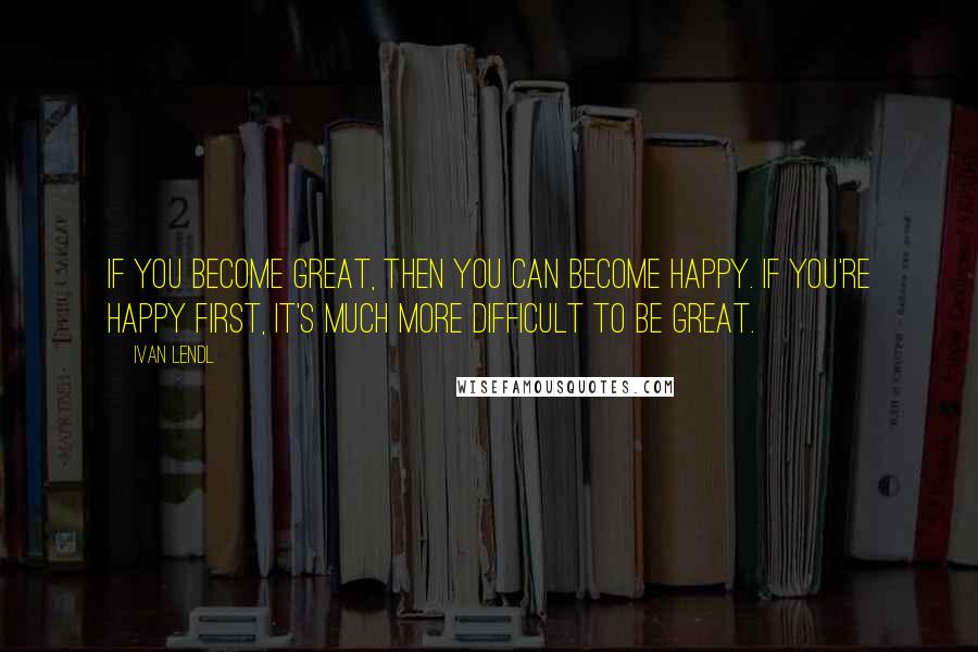 Ivan Lendl Quotes: If you become great, then you can become happy. If you're happy first, it's much more difficult to be great.