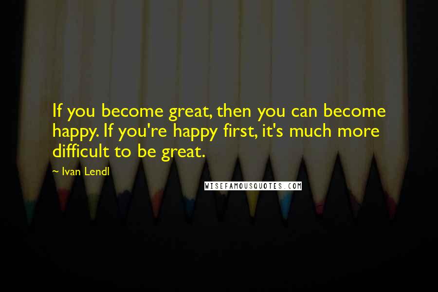 Ivan Lendl Quotes: If you become great, then you can become happy. If you're happy first, it's much more difficult to be great.