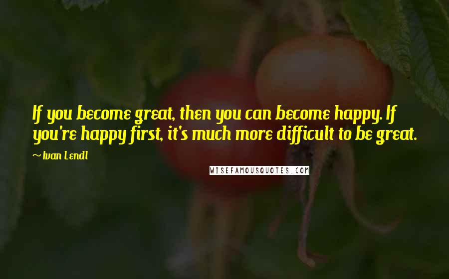 Ivan Lendl Quotes: If you become great, then you can become happy. If you're happy first, it's much more difficult to be great.