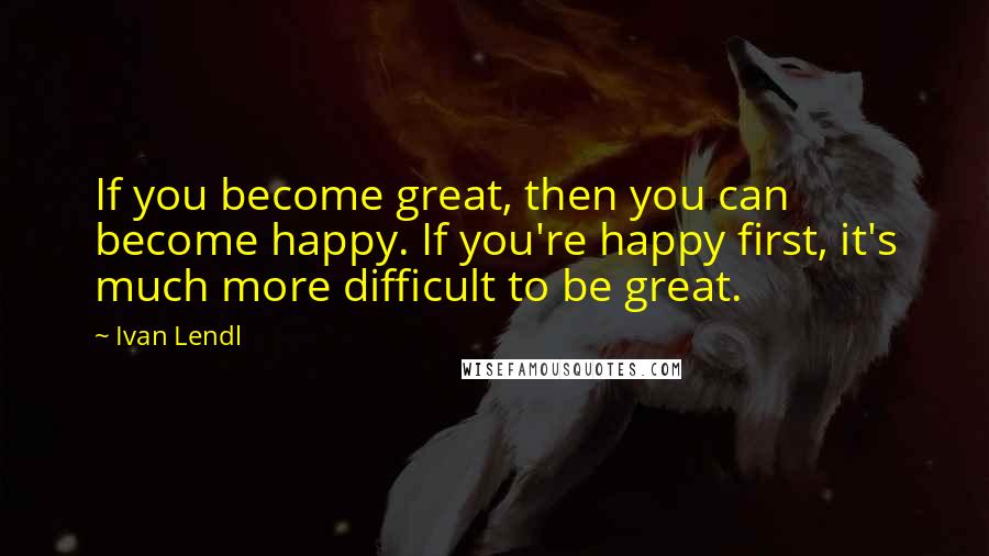 Ivan Lendl Quotes: If you become great, then you can become happy. If you're happy first, it's much more difficult to be great.