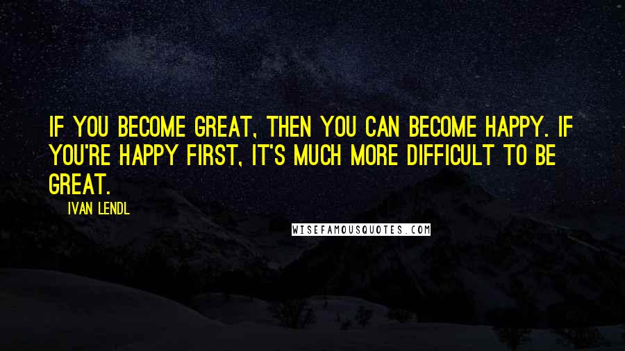 Ivan Lendl Quotes: If you become great, then you can become happy. If you're happy first, it's much more difficult to be great.