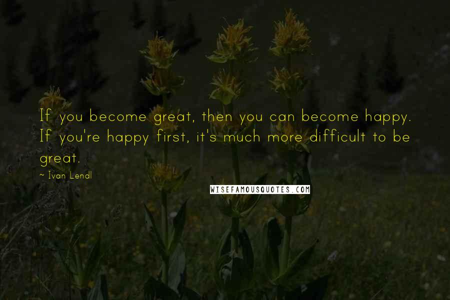 Ivan Lendl Quotes: If you become great, then you can become happy. If you're happy first, it's much more difficult to be great.