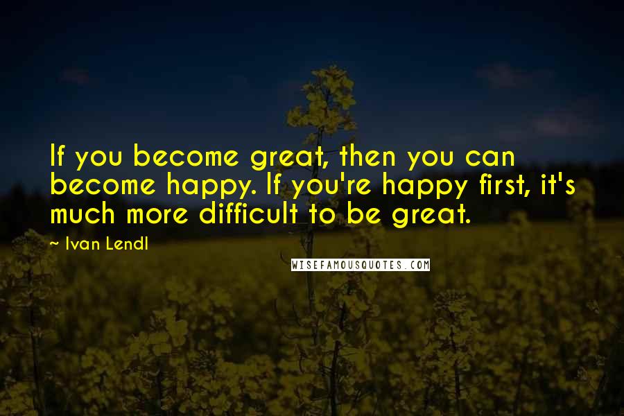 Ivan Lendl Quotes: If you become great, then you can become happy. If you're happy first, it's much more difficult to be great.