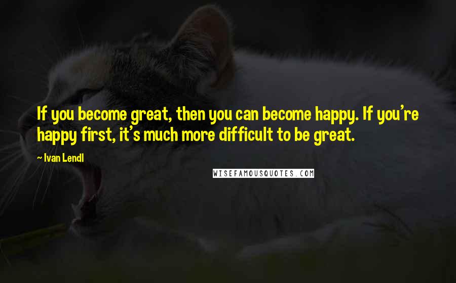 Ivan Lendl Quotes: If you become great, then you can become happy. If you're happy first, it's much more difficult to be great.
