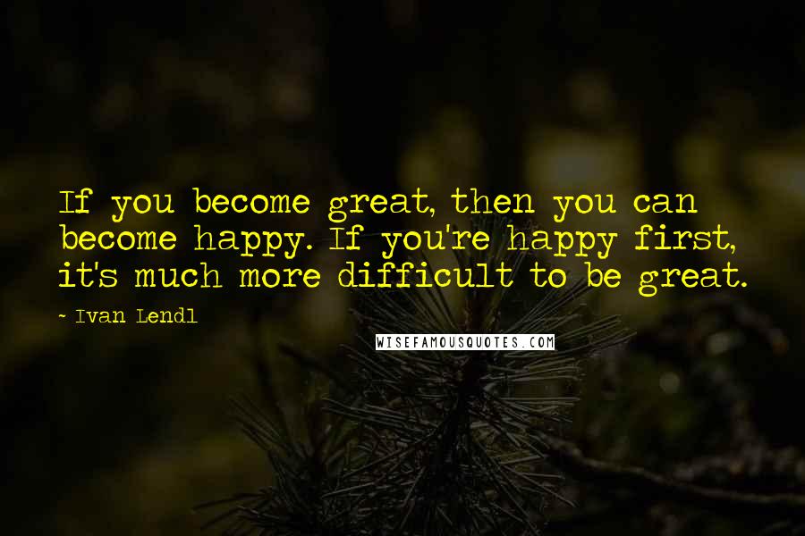 Ivan Lendl Quotes: If you become great, then you can become happy. If you're happy first, it's much more difficult to be great.