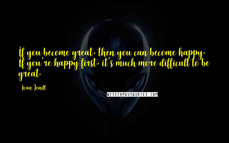 Ivan Lendl Quotes: If you become great, then you can become happy. If you're happy first, it's much more difficult to be great.