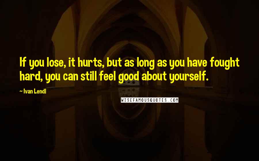 Ivan Lendl Quotes: If you lose, it hurts, but as long as you have fought hard, you can still feel good about yourself.