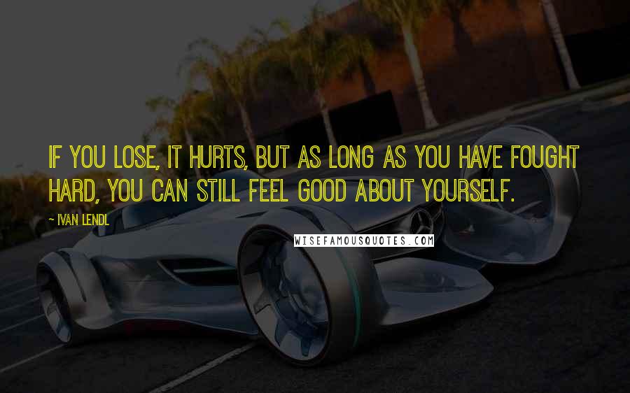 Ivan Lendl Quotes: If you lose, it hurts, but as long as you have fought hard, you can still feel good about yourself.