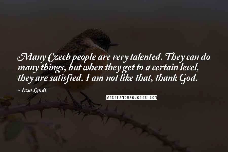 Ivan Lendl Quotes: Many Czech people are very talented. They can do many things, but when they get to a certain level, they are satisfied. I am not like that, thank God.